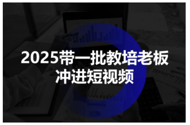 2025带一批教培老板冲进短视频,全方位助力教培人掌握短视频招生技能|淘骐网赚资源库