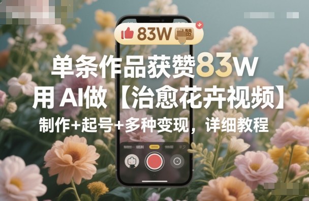 单条作品获赞83W,用AI做【治愈花卉视频】,制作+起号+多种变现,详细教程|淘骐网赚资源库