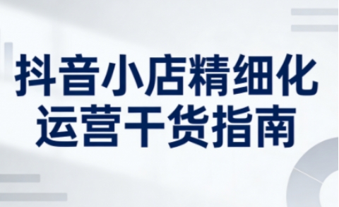 抖音小店精细化运营干货指南新版，助力商家系统提升店铺运营能力-第一资源库